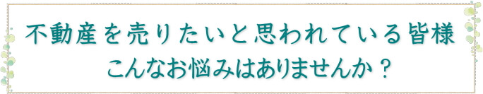 不動産を売りたいと思われている皆様、こんなお悩みはありませんか？